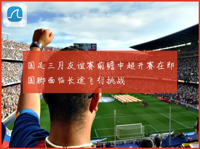 国足三月友谊赛前瞻中超开赛在即国脚面临长途飞行挑战