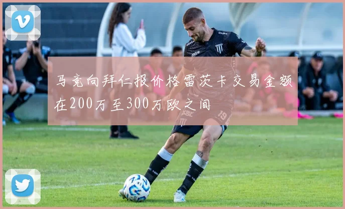 马竞向拜仁报价格雷茨卡交易金额在200万至300万欧之间