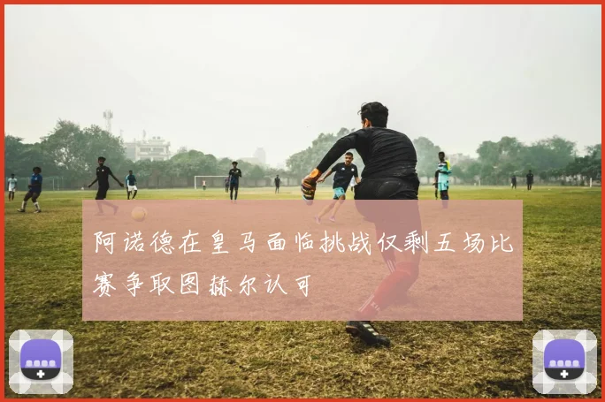 阿诺德在皇马面临挑战仅剩五场比赛争取图赫尔认可