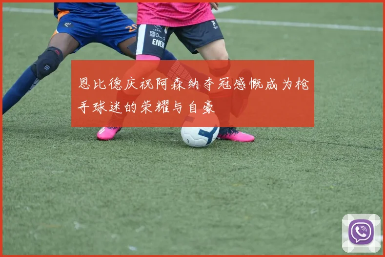 恩比德庆祝阿森纳夺冠感慨成为枪手球迷的荣耀与自豪