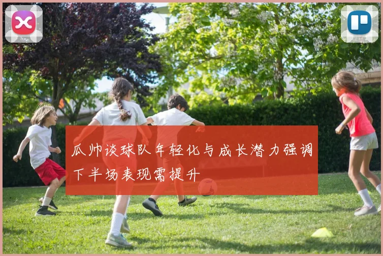 瓜帅谈球队年轻化与成长潜力强调下半场表现需提升