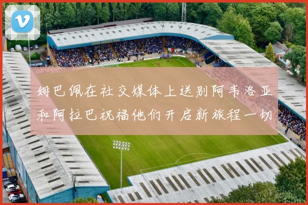 姆巴佩在社交媒体上送别阿韦洛亚和阿拉巴祝福他们开启新旅程一切顺利