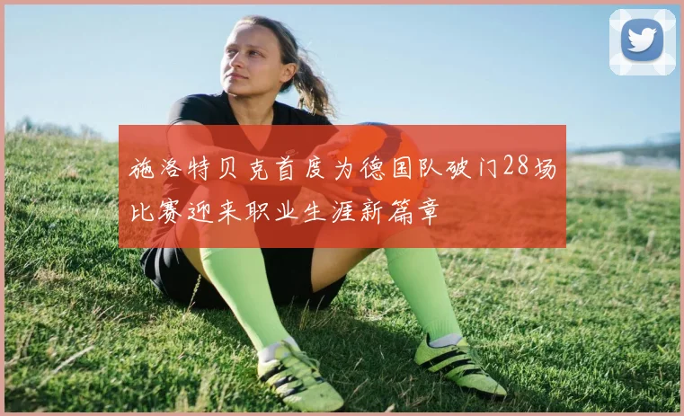 施洛特贝克首度为德国队破门28场比赛迎来职业生涯新篇章