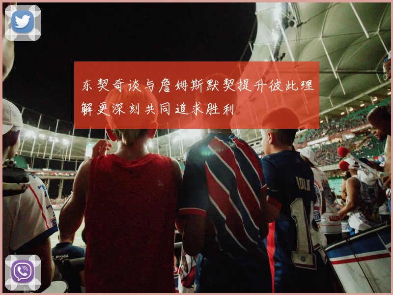 东契奇谈与詹姆斯默契提升彼此理解更深刻共同追求胜利
