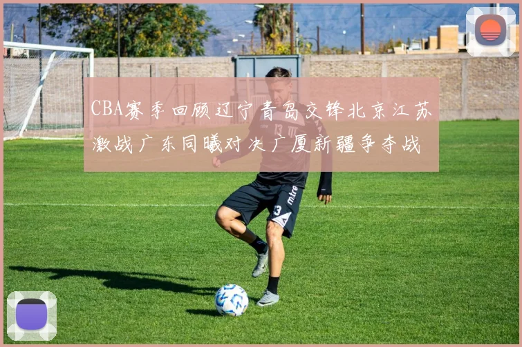CBA赛季回顾辽宁青岛交锋北京江苏激战广东同曦对决广厦新疆争夺战精彩纷呈