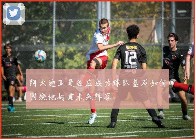 阿夫迪亚是否应成为球队基石如何围绕他构建未来阵容