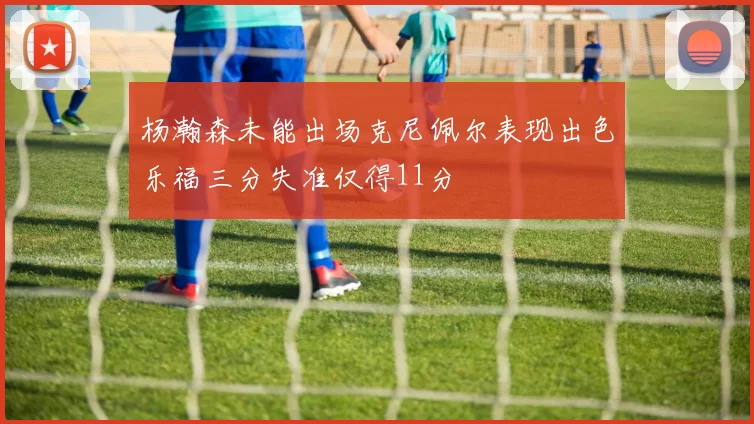 杨瀚森未能出场克尼佩尔表现出色乐福三分失准仅得11分