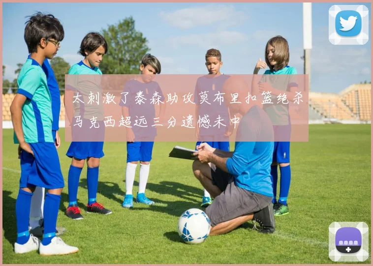 太刺激了泰森助攻莫布里扣篮绝杀马克西超远三分遗憾未中