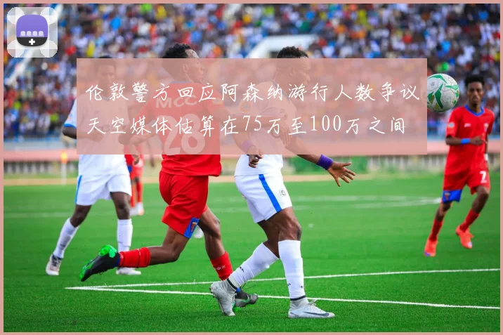伦敦警方回应阿森纳游行人数争议天空媒体估算在75万至100万之间