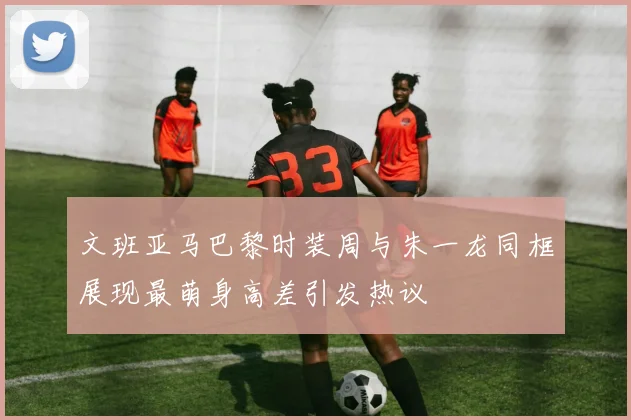 文班亚马巴黎时装周与朱一龙同框展现最萌身高差引发热议