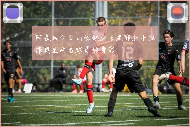 阿森纳今日训练缺少卡皮耶和卡拉菲奥里两名球员的身影