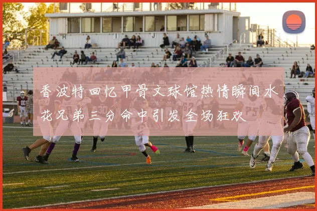 香波特回忆甲骨文球馆热情瞬间水花兄弟三分命中引发全场狂欢