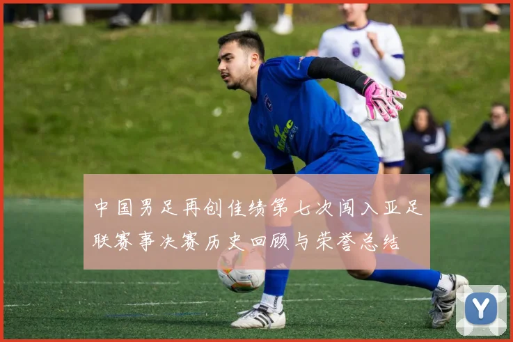 中国男足再创佳绩第七次闯入亚足联赛事决赛历史回顾与荣誉总结