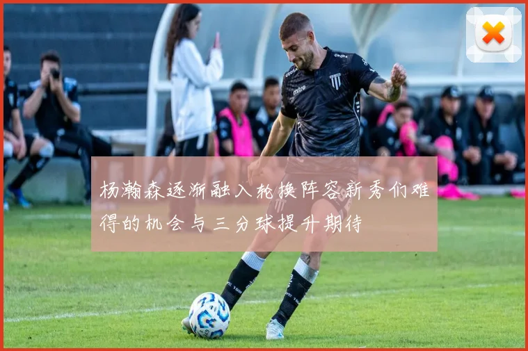 杨瀚森逐渐融入轮换阵容新秀们难得的机会与三分球提升期待