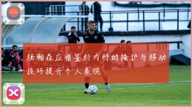 杨瀚森应借鉴科内特的掩护与移动技巧提升个人表现