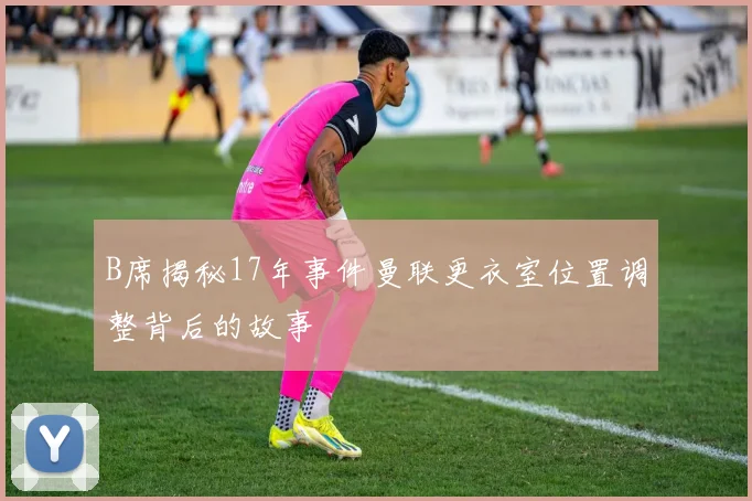 B席揭秘17年事件曼联更衣室位置调整背后的故事