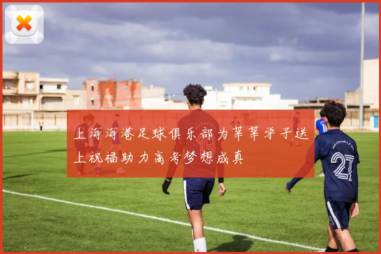 上海海港足球俱乐部为莘莘学子送上祝福助力高考梦想成真
