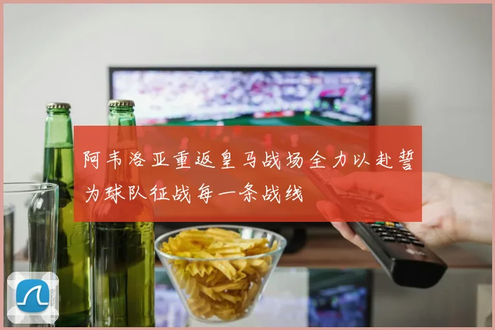 阿韦洛亚重返皇马战场全力以赴誓为球队征战每一条战线