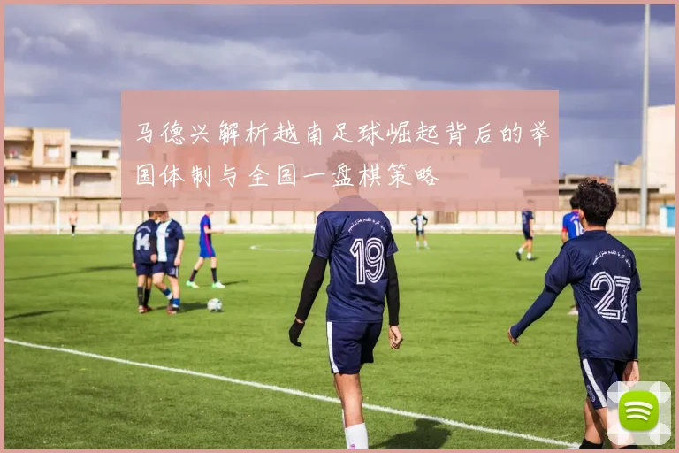 马德兴解析越南足球崛起背后的举国体制与全国一盘棋策略