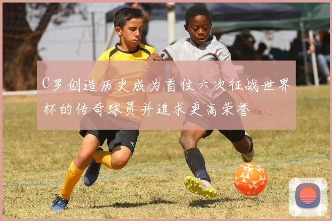 C罗创造历史成为首位六次征战世界杯的传奇球员并追求更高荣誉