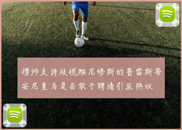 穆帅支持歧视维尼修斯的普雷斯蒂安尼皇马是否敢于聘请引发热议