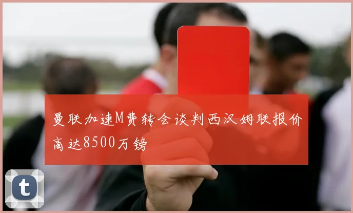 曼联加速M费转会谈判西汉姆联报价高达8500万镑