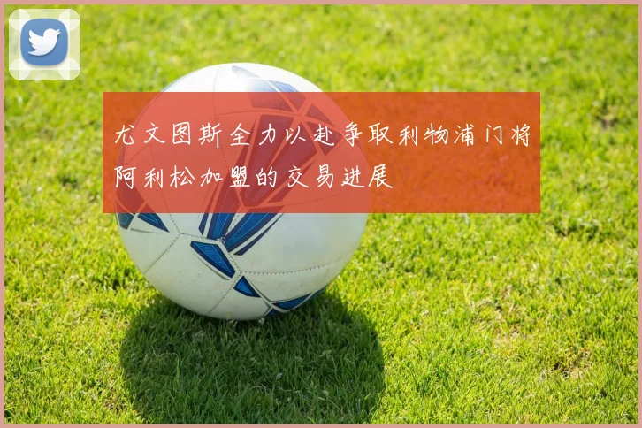 尤文图斯全力以赴争取利物浦门将阿利松加盟的交易进展
