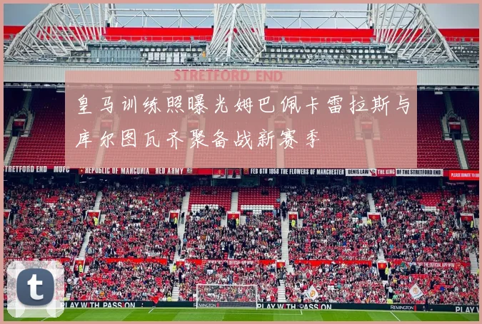 皇马训练照曝光姆巴佩卡雷拉斯与库尔图瓦齐聚备战新赛季