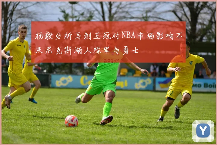 杨毅分析马刺五冠对NBA市场影响不及尼克斯湖人绿军与勇士