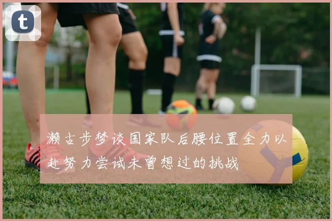 濑古步梦谈国家队后腰位置全力以赴努力尝试未曾想过的挑战