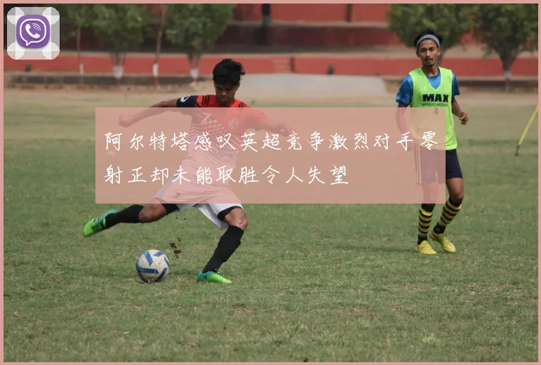 阿尔特塔感叹英超竞争激烈对手零射正却未能取胜令人失望