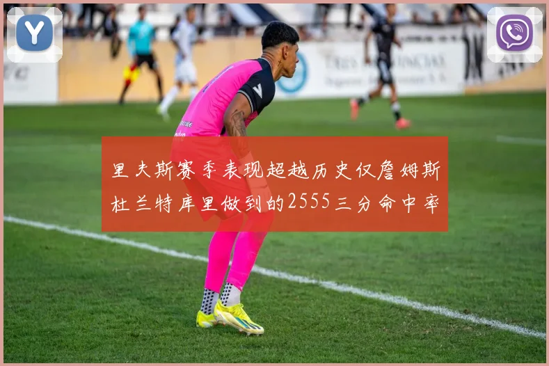 里夫斯赛季表现超越历史仅詹姆斯杜兰特库里做到的2555三分命中率50成就