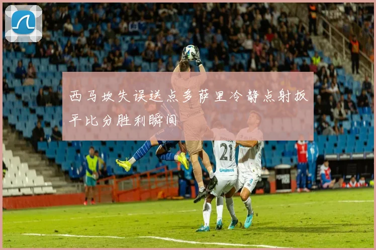 西马坎失误送点多萨里冷静点射扳平比分胜利瞬间