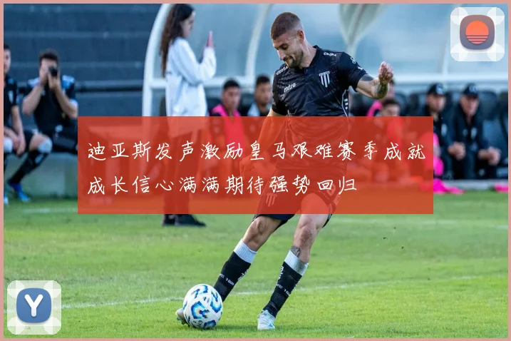 迪亚斯发声激励皇马艰难赛季成就成长信心满满期待强势回归